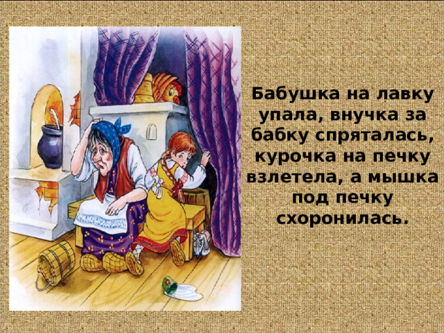 Бабушка на лавку упала, внучка за бабку спряталась, курочка на печку взлетела, а мышка под печку схоронилась. 