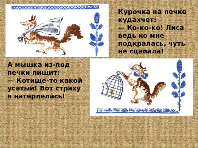 Курочка на печке кудахчет:  — Ко-ко-ко! Лиса ведь ко мне подкралась, чуть не сцапала!  А мышка из-под печки пищит:  — Котище-то какой усатый! Вот страху я натерпелась!  