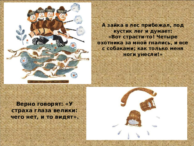 А зайка в лес прибежал, под кустик лег и думает:  « Вот страсти-то! Четыре охотника за мной гнались, и все с собаками; как только меня ноги унесли! » Верно говорят: « У страха глаза велики: чего нет, и то видят » . 