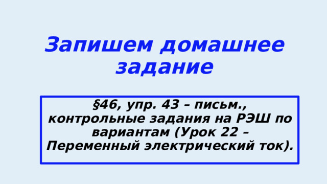Запишем домашнее задание §46, упр. 43 – письм., контрольные задания на РЭШ по вариантам (Урок 22 – Переменный электрический ток). 