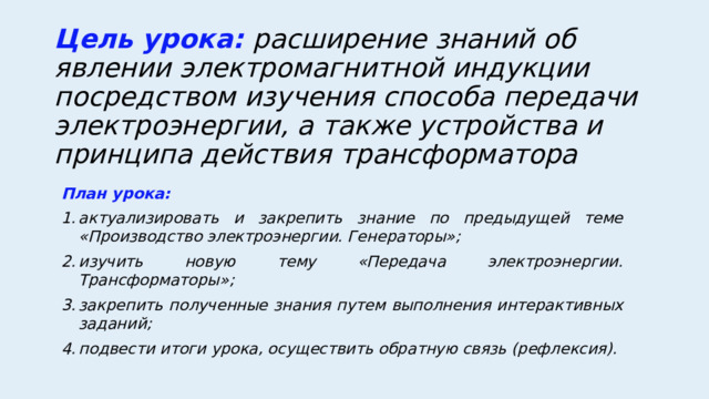 Цель урока: расширение знаний об явлении электромагнитной индукции посредством изучения способа передачи электроэнергии, а также устройства и принципа действия трансформатора План урока: актуализировать и закрепить знание по предыдущей теме «Производство электроэнергии. Генераторы»; изучить новую тему «Передача электроэнергии. Трансформаторы»; закрепить полученные знания путем выполнения интерактивных заданий; подвести итоги урока, осуществить обратную связь (рефлексия).  