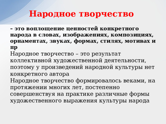 Народное творчество – это воплощение ценностей конкретного народа в словах, изображениях, композициях, орнаментах, звуках, формах, стилях, мотивах и пр Народное творчество – это результат коллективной художественной деятельности, поэтому у произведений народной культуры нет конкретного автора Народное творчество формировалось веками, на протяжении многих лет, постепенно совершенствуя на практике различные формы художественного выражения культуры народа 