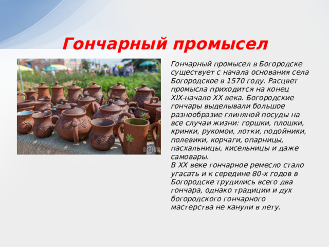 Гончарный промысел Гончарный промысел в Богородске существует с начала основания села Богородское в 1570 году. Расцвет промысла приходится на конец XIX-начало XX века. Богородские гончары выделывали большое разнообразие глиняной посуды на все случаи жизни: горшки, плошки, кринки, рукомои, лотки, подойники, полевики, корчаги, опарницы, пасхальницы, кисельницы и даже самовары. В XX веке гончарное ремесло стало угасать и к середине 80-х годов в Богородске трудились всего два гончара, однако традиции и дух богородского гончарного мастерства не канули в лету. 