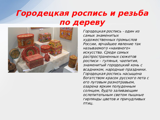 Городецкая роспись и резьба по дереву Городецкая роспись - один из самых знаменитых художественных промыслов России, ярчайшее явление так называемого «наивного» искусства. Среди самых распространенных сюжетов росписи – гулянья, чаепития, знаменитый городецкий конь с всадником, народные праздники. Городецкая роспись насыщена богатством красок русского лета с его луговым разнотравьем, озарена ярким полуденным солнцем, будто заливающим ослепительным светом пышные гирлянды цветов и причудливых птиц. 