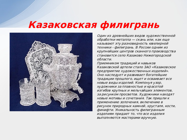 Казаковская филигрань Один из древнейших видов художественной обработки металла — скань или, как еще называют эту разновидность ювелирной техники - филигрань. В России одним из крупнейших центров сканного производства становится село Казаково Нижегородской области. Приемником традиций и навыков Казаковской артели стало ЗАО «Казаковское предприятие художественных изделий». Оно наследует и развивает богатейшие традиции прошлого, ищет и осваивает все новые виды изделий. Компонуя узор, художники за плавностью и красотой изгибов крупных и мельчайших элементов, за рисунком просветов. Художники находят новые мотивы и сочетания. Так пришли к применению золочения, включению в рисунок природных камней, хрусталя, кости, финифти. Уникальность филигранным изделиям придает то, что все изделия выполняются мастерами вручную. 