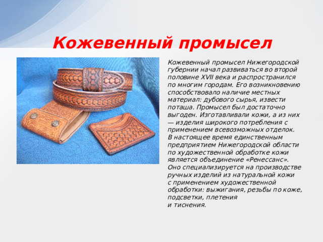 Кожевенный промысел Кожевенный промысел Нижегородской губернии начал развиваться во второй половине XVII века и распространился по многим городам. Его возникновению способствовало наличие местных материал: дубового сырья, извести поташа. Промысел был достаточно выгоден. Изготавливали кожи, а из них — изделия широкого потребления с применением всевозможных отделок. В настоящее время единственным предприятием Нижегородской области по художественной обработке кожи является объединение «Ренессанс». Оно специализируется на производстве ручных изделий из натуральной кожи с применением художественной обработки: выжигания, резьбы по коже, подсветки, плетения и тиснения. 