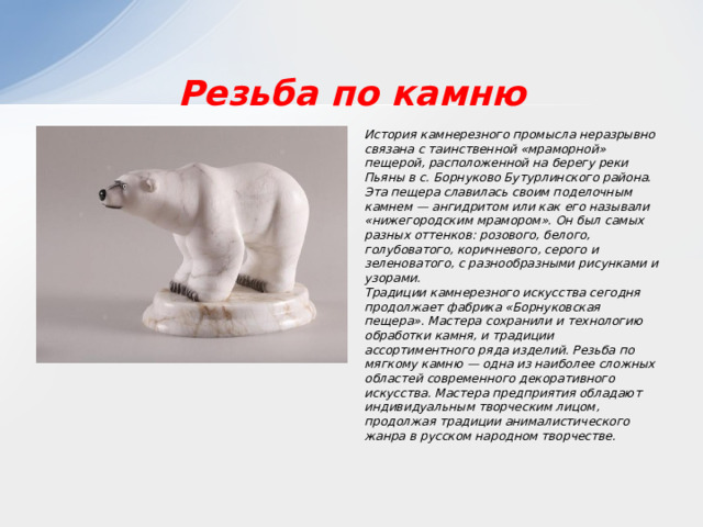 Резьба по камню История камнерезного промысла неразрывно связана с таинственной «мраморной» пещерой, расположенной на берегу реки Пьяны в с. Борнуково Бутурлинского района. Эта пещера славилась своим поделочным камнем — ангидритом или как его называли «нижегородским мрамором». Он был самых разных оттенков: розового, белого, голубоватого, коричневого, серого и зеленоватого, с разнообразными рисунками и узорами. Традиции камнерезного искусства сегодня продолжает фабрика «Борнуковская пещера». Мастера сохранили и технологию обработки камня, и традиции ассортиментного ряда изделий. Резьба по мягкому камню — одна из наиболее сложных областей современного декоративного искусства. Мастера предприятия обладают индивидуальным творческим лицом, продолжая традиции анималистического жанра в русском народном творчестве. 