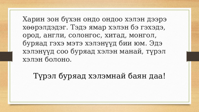 Харин зон бүхэн ондо ондоо хэлэн дээрэ хөөрэлдэдэг. Тэдэ ямар хэлэн бэ гэхэдэ, ород, англи, солонгос, хитад, монгол, буряад гэхэ мэтэ хэлэнүүд бии юм. Эдэ хэлэнүүд соо буряад хэлэн манай, түрэл хэлэн болоно.    Түрэл буряад хэлэмнай баян даа! 