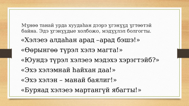 Мɣнɵɵ танай урда хуудаhан дээрэ ɣгэнɣɣд ɣгтɵɵтэй байна. Эдэ ɣгэнɣɣдые холбожо, мэдɣɣлэл болгогты. «Хэлэеэ алдаhан арад –арад бэшэ!» «Өөрынгөө түрэл хэлэ магта!» «Юундэ түрэл хэлэеэ мэдэхэ хэрэгтэйб?» «Эхэ хэлэмнай hайхан даа!» «Эхэ хэлэн – манай баялиг!» «Буряад хэлэеэ мартангүй ябагты!» 