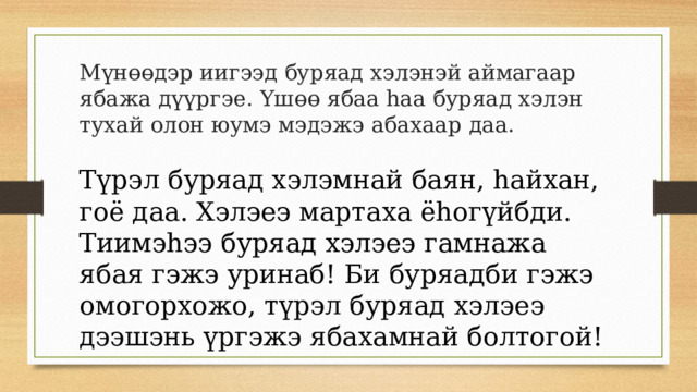 Мүнөөдэр иигээд буряад хэлэнэй аймагаар ябажа дүүргэе. Yшөө ябаа hаа буряад хэлэн тухай олон юумэ мэдэжэ абахаар даа. Түрэл буряад хэлэмнай баян, hайхан, гоё даа. Хэлэеэ мартаха ёhогүйбди. Тиимэhээ буряад хэлэеэ гамнажа ябая гэжэ уринаб! Би буряадби гэжэ омогорхожо, түрэл буряад хэлэеэ дээшэнь үргэжэ ябахамнай болтогой! 