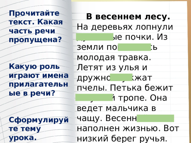 Прочитайте текст. Какая часть речи пропущена?   Какую роль играют имена прилагательные в речи?   Сформулируйте тему урока. В весеннем лесу. На деревьях лопнули душистые почки. Из земли показалась молодая травка. Летят из улья и дружно жужжат пчелы. Петька бежит по узкой тропе. Она ведет мальчика в чащу. Весенний лес наполнен жизнью. Вот низкий берег ручья. Петя пьет холодную воду. 