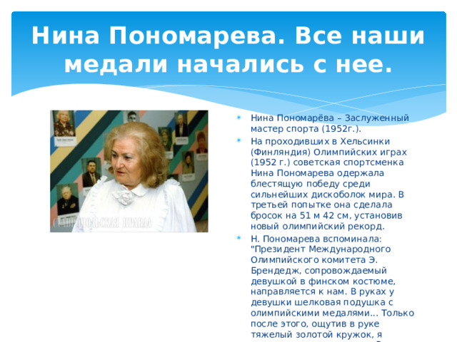 Нина Пономарева. Все наши медали начались с нее. Нина Пономарёва – Заслуженный мастер спорта (1952г.). На проходивших в Хельсинки (Финляндия) Олимпийских играх (1952 г.) советская спортсменка Нина Пономарева одержала блестящую победу среди сильнейших дискоболок мира. В третьей попытке она сделала бросок на 51 м 42 см, установив новый олимпийский рекорд. Н. Пономарева вспоминала: 