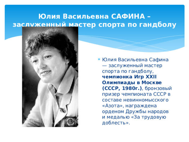 Юлия Васильевна САФИНА – заслуженный мастер спорта по гандболу Юлия Васильевна Сафина — заслуженный мастер спорта по гандболу, чемпионка Игр XXII Олимпиады в Москве (СССР, 1980г.) , бронзовый призер чемпионата СССР в составе невинномысского «Азота», награждена орденом Дружбы народов и медалью «За трудовую доблесть». 