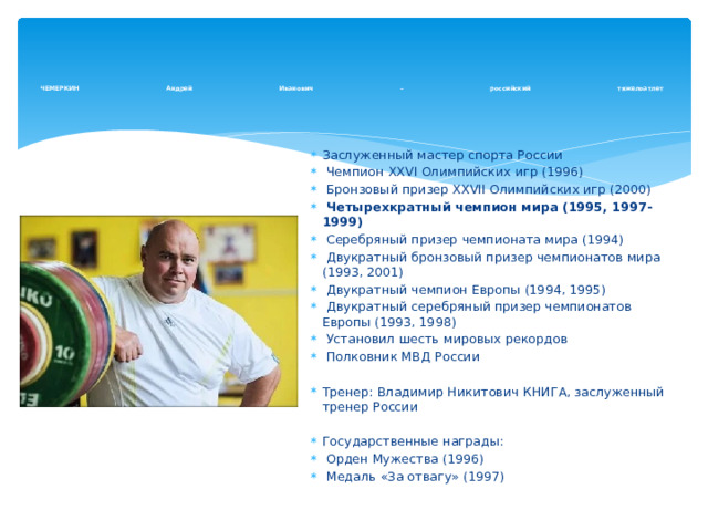     ЧЕМЕРКИН Андрей Иванович – российский тяжелоатлет   Заслуженный мастер спорта России  Чемпион XXVI Олимпийских игр (1996)  Бронзовый призер XХVII Олимпийских игр (2000)  Четырехкратный чемпион мира (1995, 1997-1999)  Серебряный призер чемпионата мира (1994)  Двукратный бронзовый призер чемпионатов мира (1993, 2001)  Двукратный чемпион Европы (1994, 1995)  Двукратный серебряный призер чемпионатов Европы (1993, 1998)  Установил шесть мировых рекордов  Полковник МВД России Тренер: Владимир Никитович КНИГА, заслуженный тренер России Государственные награды:  Орден Мужества (1996)  Медаль «За отвагу» (1997) 