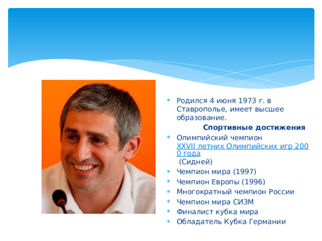 Родился 4 июня 1973 г. в Ставрополье, имеет высшее образование.  Спортивные достижения Олимпийский чемпион  XXVII летних Олимпийских игр 2000 года  (Сидней) Чемпион мира (1997) Чемпион Европы (1996) Многократный чемпион России Чемпион мира СИЗМ Финалист кубка мира Обладатель Кубка Германии  
