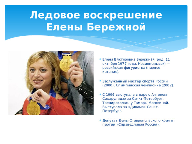 Ледовое воскрешение Елены Бережной Еле́на Ви́кторовна Бережна́я (род. 11 октября 1977 года, Невинномысск) — российская фигуристка (парное катание). Заслуженный мастер спорта России (2000), Олимпийская чемпионка (2002). С 1996 выступала в паре с Антоном Сихарулидзе за Санкт-Петербург. Тренировалась у Тамары Москвиной. Выступала за «Динамо» Санкт-Петербург. Депутат Думы Ставропольского края от партии «Справедливая Россия». 