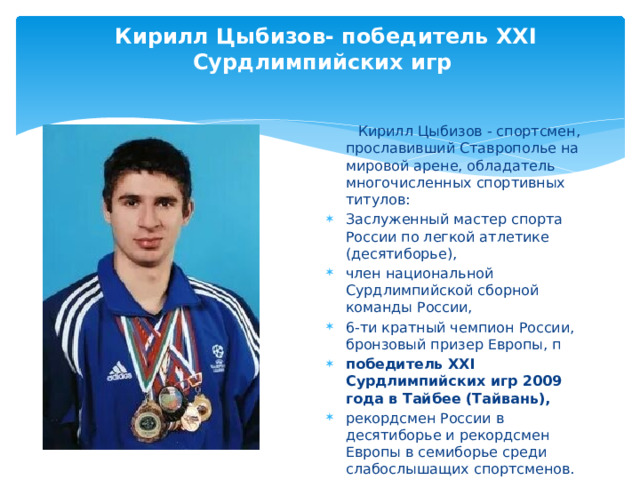 Кирилл Цыбизов- победитель XXI Сурдлимпийских игр  Кирилл Цыбизов - спортсмен, прославивший Ставрополье на мировой арене, обладатель многочисленных спортивных титулов: Заслуженный мастер спорта России по легкой атлетике (десятиборье), член национальной Сурдлимпийской сборной команды России, 6-ти кратный чемпион России, бронзовый призер Европы, п победитель XXI Сурдлимпийских игр 2009 года в Тайбее (Тайвань), рекордсмен России в десятиборье и рекордсмен Европы в семиборье среди слабослышащих спортсменов. 