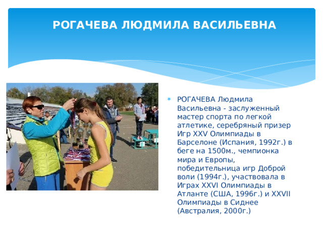 РОГАЧЕВА ЛЮДМИЛА ВАСИЛЬЕВНА РОГАЧЕВА Людмила Васильевна - заслуженный мастер спорта по легкой атлетике, серебряный призер Игр XXV Олимпиады в Барселоне (Испания, 1992г.) в беге на 1500м., чемпионка мира и Европы, победительница игр Доброй воли (1994г.), участвовала в Играх XXVI Олимпиады в Атланте (США, 1996г.) и XXVII Олимпиады в Сиднее (Австралия, 2000г.) 