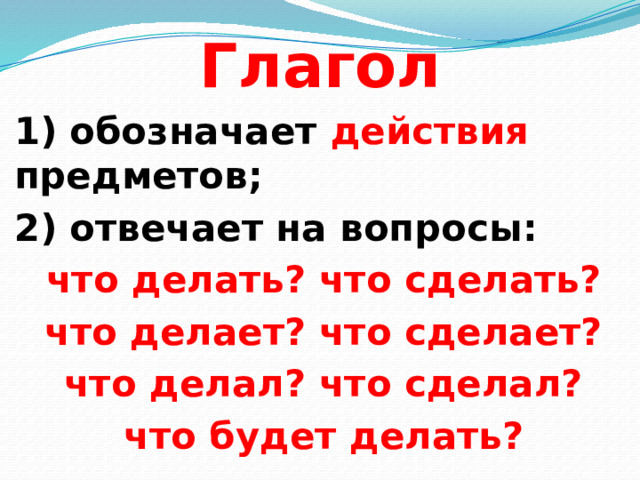 Глагол  1) обозначает действия предметов; 2) отвечает на вопросы: что делать? что сделать? что делает? что сделает? что делал? что сделал? что будет делать?  