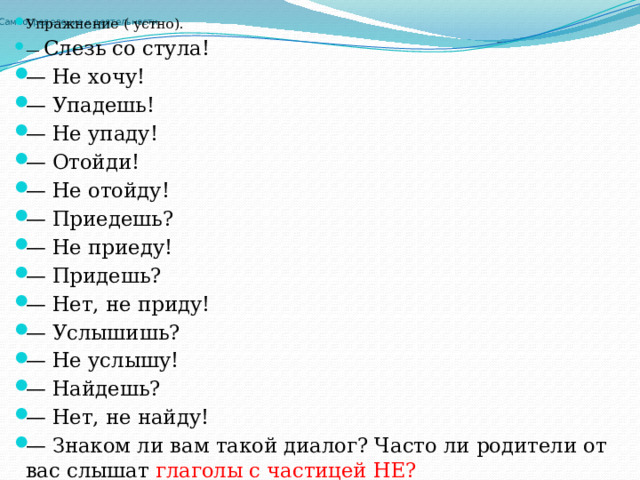 Упражнение ( устно). — Слезь со стула! — Не хочу! — Упадешь! — Не упаду! — Отойди! — Не отойду! — Приедешь? — Не приеду! — Придешь? — Нет, не приду! — Услышишь? — Не услышу! — Найдешь? — Нет, не найду! — Знаком ли вам такой диалог? Часто ли родители от вас слышат глаголы с частицей НЕ? Самоопределение к деятельности   
