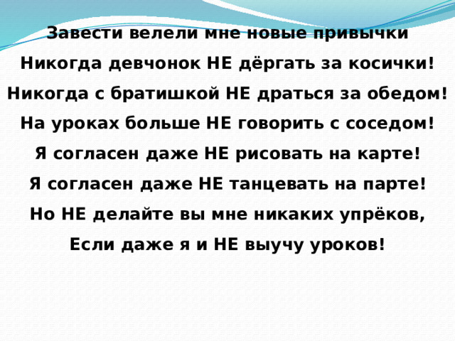 Завести велели мне новые привычки  Никогда девчонок НЕ дёргать за косички!  Никогда с братишкой НЕ драться за обедом!  На уроках больше НЕ говорить с соседом!  Я согласен даже НЕ рисовать на карте!  Я согласен даже НЕ танцевать на парте!  Но НЕ делайте вы мне никаких упрёков,  Если даже я и НЕ выучу уроков! 