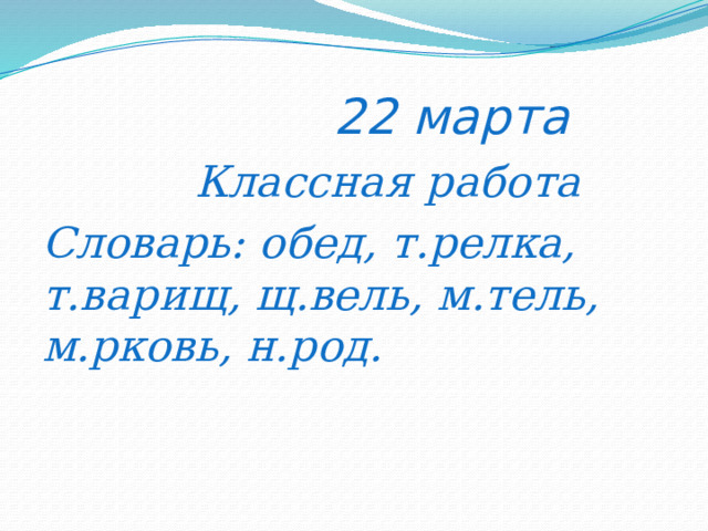  22 марта  Классная работа Словарь: обед, т.релка, т.варищ, щ.вель, м.тель, м.рковь, н.род. 
