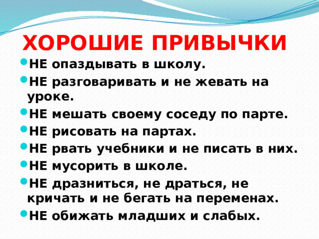 ХОРОШИЕ ПРИВЫЧКИ НЕ опаздывать в школу. НЕ разговаривать и не жевать на уроке. НЕ мешать своему соседу по парте. НЕ рисовать на партах. НЕ рвать учебники и не писать в них. НЕ мусорить в школе. НЕ дразниться, не драться, не кричать и не бегать на переменах. НЕ обижать младших и слабых.    