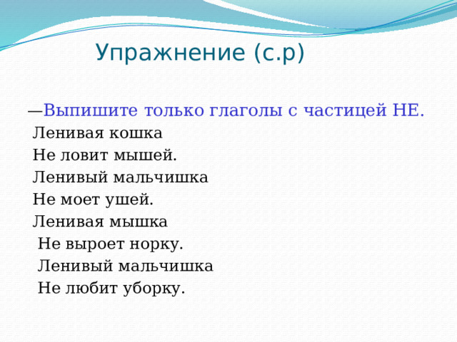  Упражнение (с.р)   — Выпишите только глаголы с частицей НЕ.  Ленивая кошка  Не ловит мышей.  Ленивый мальчишка  Не моет ушей.  Ленивая мышка  Не выроет норку.  Ленивый мальчишка  Не любит уборку. 