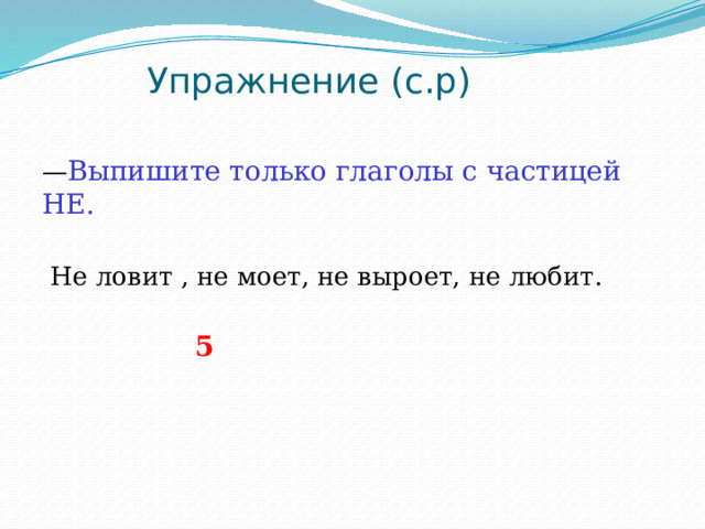  Упражнение (с.р)   — Выпишите только глаголы с частицей НЕ.  Не ловит , не моет, не выроет, не любит.  5 