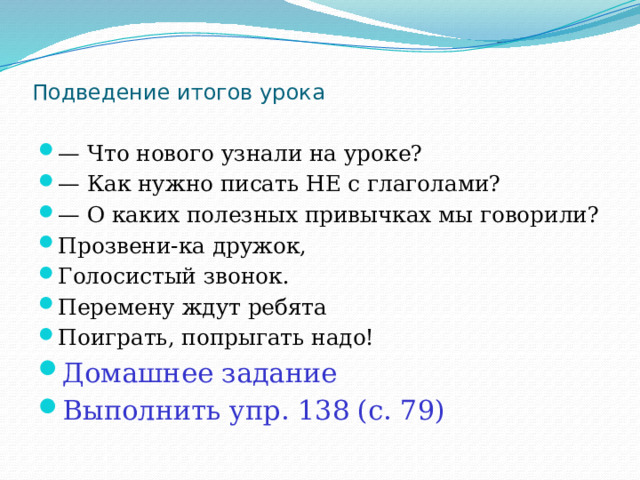 Подведение итогов урока   — Что нового узнали на уроке? — Как нужно писать НЕ с глаголами? — О каких полезных привычках мы говорили? Прозвени-ка дружок, Голосистый звонок. Перемену ждут ребята Поиграть, попрыгать надо! Домашнее задание Выполнить упр. 138 (с. 79) 