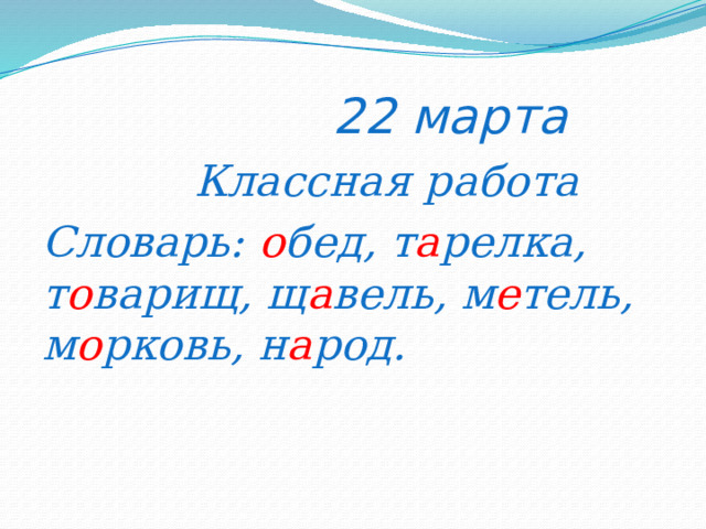  22 марта  Классная работа Словарь: о бед, т а релка, т о варищ, щ а вель, м е тель, м о рковь, н а род. 