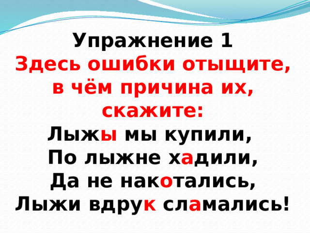 Упражнение 1  Здесь ошибки отыщите,  в чём причина их, скажите:  Лыж ы мы купили,  По лыжне х а дили,  Да не нак о тались,  Лыжи вдру к сл а мались! 