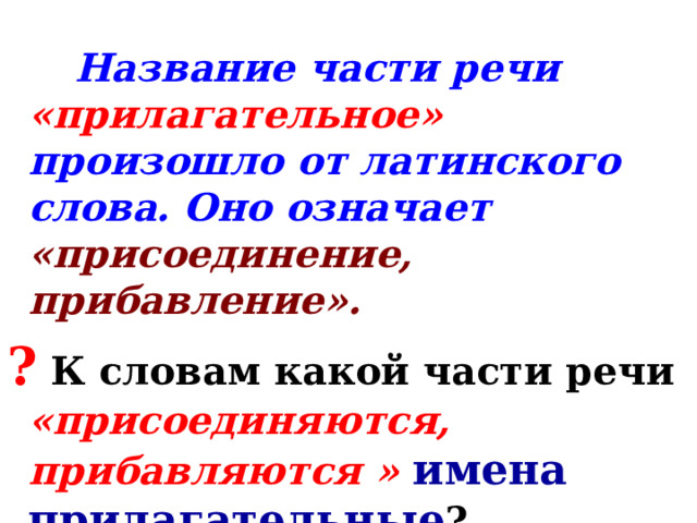  Название части речи «прилагательное» произошло от латинского слова. Оно означает «присоединение, прибавление». ?  К словам какой части речи «присоединяются, прибавляются »  имена прилагательные ? Они связаны с именами существительными. 