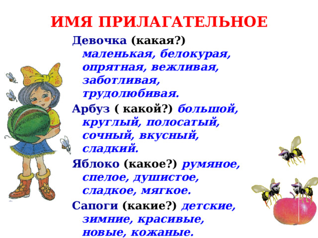 ИМЯ ПРИЛАГАТЕЛЬНОЕ Девочка  (какая?)  маленькая, белокурая, опрятная, вежливая, заботливая, трудолюбивая. Арбуз  ( какой?)  большой, круглый, полосатый, сочный, вкусный, сладкий. Яблоко  (какое?)  румяное, спелое, душистое, сладкое, мягкое. Сапоги  (какие?)  детские, зимние, красивые, новые, кожаные. 