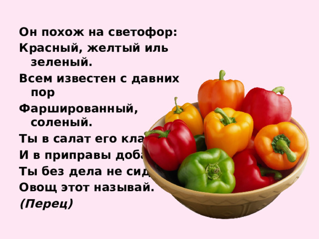 Он похож на светофор: Красный, желтый иль зеленый. Всем известен с давних пор Фаршированный, соленый. Ты в салат его клади И в приправы добавляй. Ты без дела не сиди, Овощ этот называй. (Перец) 