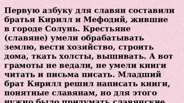Первую азбуку для славян составили братья Кирилл и Мефодий, жившие в городе Солунь. Крестьяне (славяне) умели обрабатывать землю, вести хозяйство, строить дома, ткать холсты, вышивать. А вот грамоты не ведали, не умели книги читать и письма писать. Младший брат Кирилл решил написать книги, понятные славянам, но для этого нужно было придумать славянские буквы. Это и сделали братья. В их азбуке было 44 буквы. 