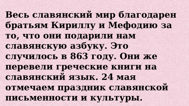 Весь славянский мир благодарен братьям Кириллу и Мефодию за то, что они подарили нам славянскую азбуку. Это случилось в 863 году. Они же перевели греческие книги на славянский язык. 24 мая отмечаем праздник славянской письменности и культуры. 