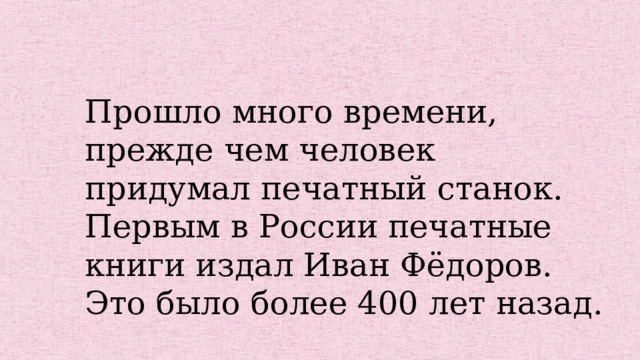 Прошло много времени, прежде чем человек придумал печатный станок. Первым в России печатные книги издал Иван Фёдоров. Это было более 400 лет назад. 
