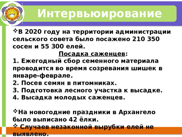 Интервьюирование В 2020 году на территории администрации сельского совета было посажено 210 350 сосен и 55 300 елей. Посадка саженцев : 1. Ежегодный сбор семенного материала проводится во время созревания шишек в январе-феврале. 2. Посев семян в питомниках. 3. Подготовка лесного участка к высадке. 4. Высадка молодых саженцев.  На новогодние праздники в Архангело было выписано 42 ёлки.  Случаев незаконной вырубки елей не выявлено.  
