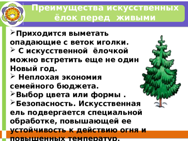Преимущества искусственных ёлок перед живыми Приходится выметать опадающие с веток иголки.  С искусственной ёлочкой можно встретить еще не один Новый год.  Неплохая экономия семейного бюджета. Выбор цвета или формы . Безопасность. Искусственная ель подвергается специальной обработке, повышающей ее устойчивость к действию огня и повышенных температур.  