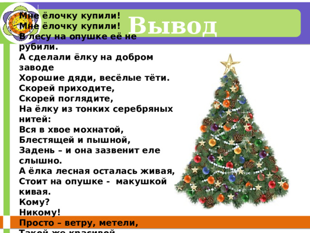 Мне ёлочку купили! Мне ёлочку купили! В лесу на опушке её не рубили. А сделали ёлку на добром заводе Хорошие дяди, весёлые тёти. Скорей приходите, Скорей поглядите, На ёлку из тонких серебряных нитей: Вся в хвое мохнатой, Блестящей и пышной, Задень – и она зазвенит еле слышно. А ёлка лесная осталась живая, Стоит на опушке - макушкой кивая. Кому? Никому! Просто – ветру, метели, Такой же красивой неспиленной ели!  Вывод 