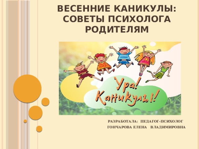 весенние КАНИКУЛЫ:  советы психолога РОДИТЕЛЯМ разработала: педагог-психолог Гончарова ЕЛЕНА Владимировна 