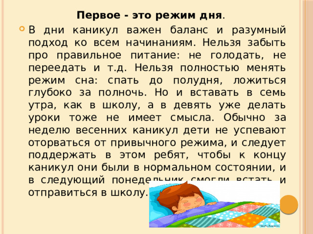 Первое - это режим дня . В дни каникул важен баланс и разумный подход ко всем начинаниям. Нельзя забыть про правильное питание: не голодать, не переедать и т.д. Нельзя полностью менять режим сна: спать до полудня, ложиться глубоко за полночь. Но и вставать в семь утра, как в школу, а в девять уже делать уроки тоже не имеет смысла. Обычно за неделю весенних каникул дети не успевают оторваться от привычного режима, и следует поддержать в этом ребят, чтобы к концу каникул они были в нормальном состоянии, и в следующий понедельник смогли встать и отправиться в школу. 