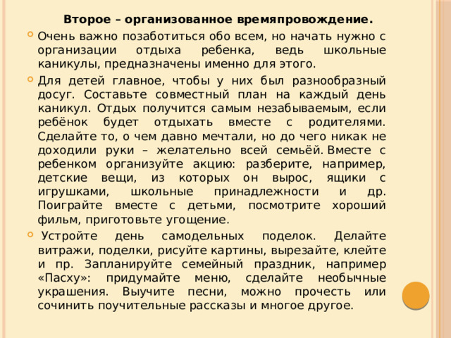  Второе – организованное времяпровождение. Очень важно позаботиться обо всем, но начать нужно с организации отдыха ребенка, ведь школьные каникулы, предназначены именно для этого. Для детей главное, чтобы у них был разнообразный досуг. Составьте совместный план на каждый день каникул. Отдых получится самым незабываемым, если ребёнок будет отдыхать вместе с родителями. Сделайте то, о чем давно мечтали, но до чего никак не доходили руки – желательно всей семьёй. Вместе с ребенком организуйте акцию: разберите, например, детские вещи, из которых он вырос, ящики с игрушками, школьные принадлежности и др. Поиграйте вместе с детьми, посмотрите хороший фильм, приготовьте угощение.   Устройте день самодельных поделок. Делайте витражи, поделки, рисуйте картины, вырезайте, клейте и пр. Запланируйте семейный праздник, например «Пасху»: придумайте меню, сделайте необычные украшения. Выучите песни, можно прочесть или сочинить поучительные рассказы и многое другое. 
