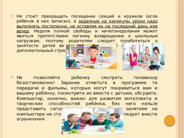 Не стоит прекращать посещение секций и кружков (если ребёнок в них записан), а заданные на каникулы уроки надо выполнять постепенно, не оставляя их на последний день или вечер . Неделя полной свободы и ничегонеделания может явиться препятствием легкому возвращению к школьным нагрузкам, поэтому родителям следует позаботиться о занятости детей во время каникул, чтоб не создать им дополнительный стресс. Не позволяйте ребенку смотреть телевизор безостановочно! Заранее отметьте в программе те передачи и фильмы, которые могут понравиться вам и вашему ребёнку, посмотрите их вместе с детьми, обсудите. Компьютер, конечно, важен для развития интеллекта и творческих способностей ребёнка, без него нельзя представить сегодняшнюю жизнь. Но и занятиям на компьютере не стоит посвящать весь день. Следует внести ограничения. 