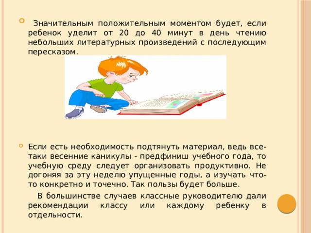  Значительным положительным моментом будет, если ребенок уделит от 20 до 40 минут в день чтению небольших литературных произведений с последующим пересказом. Если есть необходимость подтянуть материал, ведь все-таки весенние каникулы - предфиниш учебного года, то учебную среду следует организовать продуктивно. Не догоняя за эту неделю упущенные годы, а изучать что-то конкретно и точечно. Так пользы будет больше.  В большинстве случаев классные руководителю дали рекомендации классу или каждому ребенку в отдельности. 
