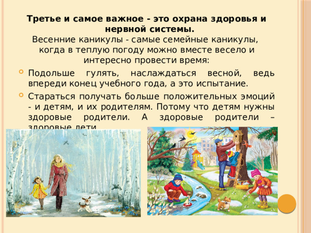 Третье и самое важное - это охрана здоровья и нервной системы. Весенние каникулы - самые семейные каникулы, когда в теплую погоду можно вместе весело и интересно провести время: Подольше гулять, наслаждаться весной, ведь впереди конец учебного года, а это испытание. Стараться получать больше положительных эмоций - и детям, и их родителям. Потому что детям нужны здоровые родители. А здоровые родители – здоровые дети. 