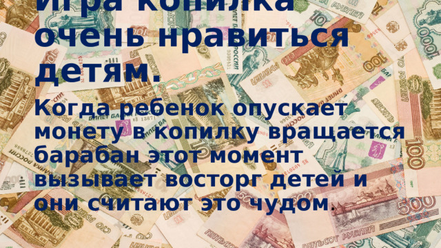 Игра копилка очень нравиться детям.   Когда ребенок опускает монету в копилку вращается барабан этот момент вызывает восторг детей и они считают это чудом . 