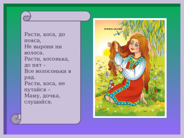 Расти, коса, до пояса, Не вырони ни волоса. Расти, косонька, до пят – Все волосоньки в ряд. Расти, коса, не путайся – Маму, дочка, слушайся. 