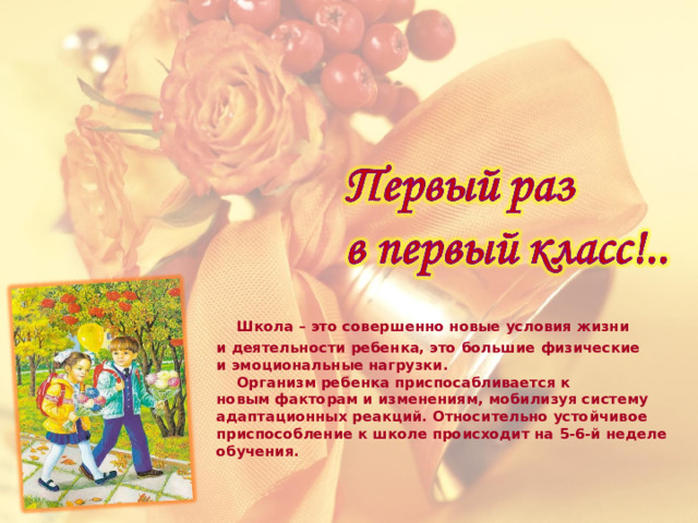  Школа – это совершенно новые условия жизни и деятельности ребенка, это большие физические и эмоциональные нагрузки.   Организм ребенка приспосабливается к новым факторам и изменениям, мобилизуя систему адаптационных реакций. Относительно устойчивое приспособление к школе происходит на 5-6-й неделе обучения.   